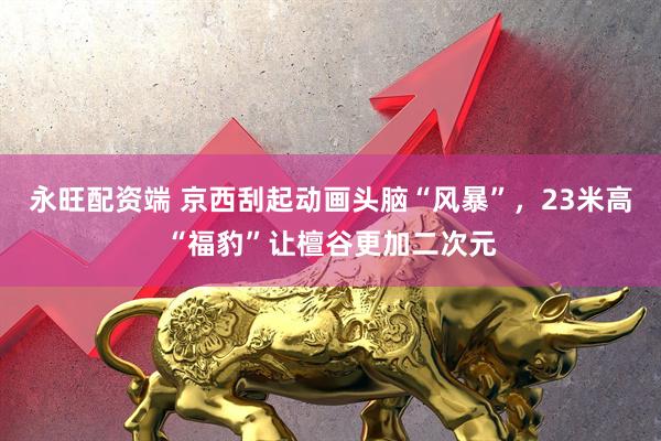 永旺配资端 京西刮起动画头脑“风暴”，23米高“福豹”让檀谷更加二次元