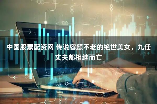 中国股票配资网 传说容颜不老的绝世美女，九任丈夫都相继而亡