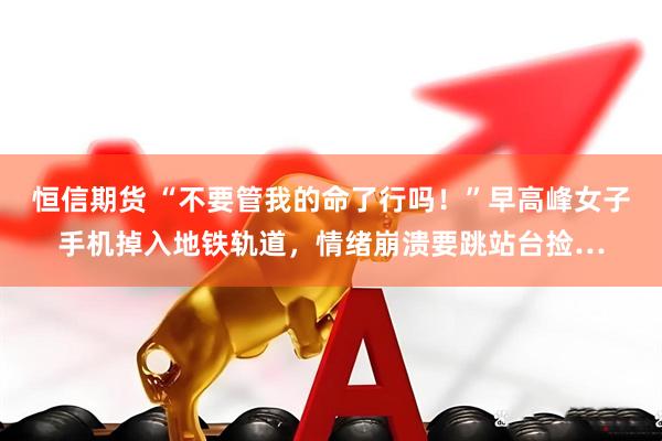 恒信期货 “不要管我的命了行吗！”早高峰女子手机掉入地铁轨道，情绪崩溃要跳站台捡…
