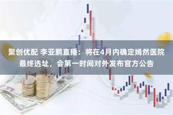 聚创优配 李亚鹏直播：将在4月内确定嫣然医院最终选址，会第一时间对外发布官方公告