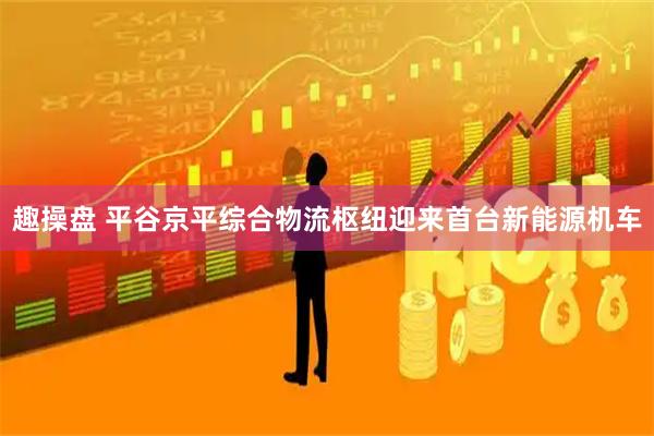 趣操盘 平谷京平综合物流枢纽迎来首台新能源机车