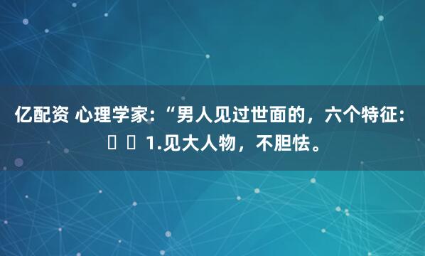 亿配资 心理学家: “男人见过世面的，六个特征: ​​1.见大人物，不胆怯。